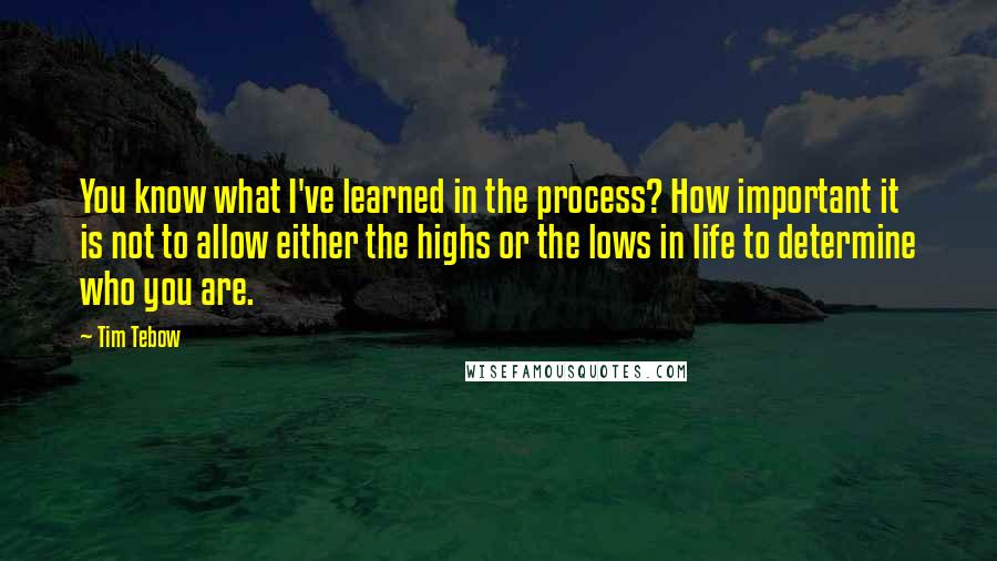 Tim Tebow Quotes: You know what I've learned in the process? How important it is not to allow either the highs or the lows in life to determine who you are.