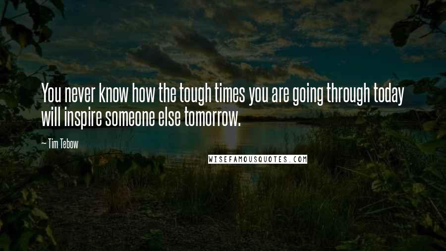 Tim Tebow Quotes: You never know how the tough times you are going through today will inspire someone else tomorrow.