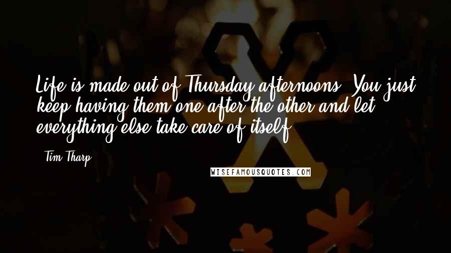 Tim Tharp Quotes: Life is made out of Thursday afternoons. You just keep having them one after the other and let everything else take care of itself.