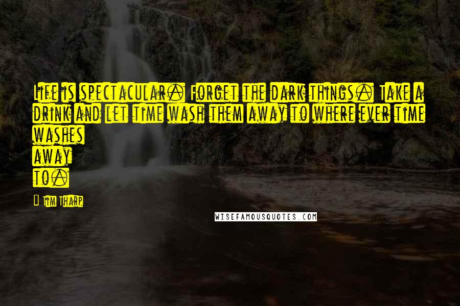 Tim Tharp Quotes: Life is spectacular. Forget the dark things. Take a drink and let time wash them away to where ever time washes away to.