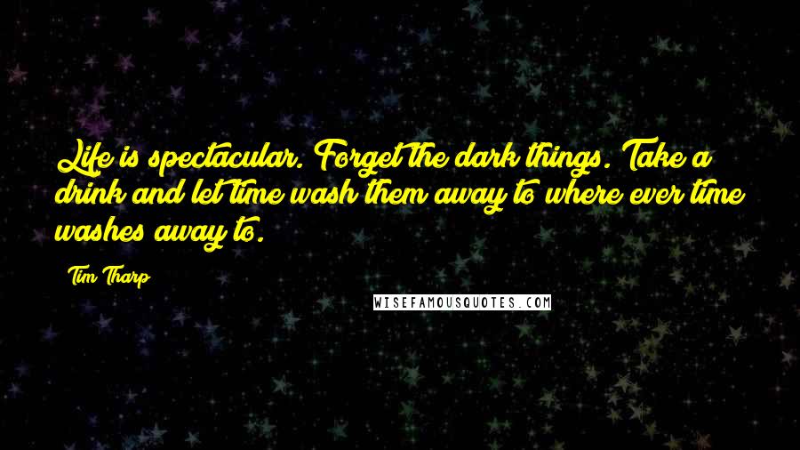 Tim Tharp Quotes: Life is spectacular. Forget the dark things. Take a drink and let time wash them away to where ever time washes away to.