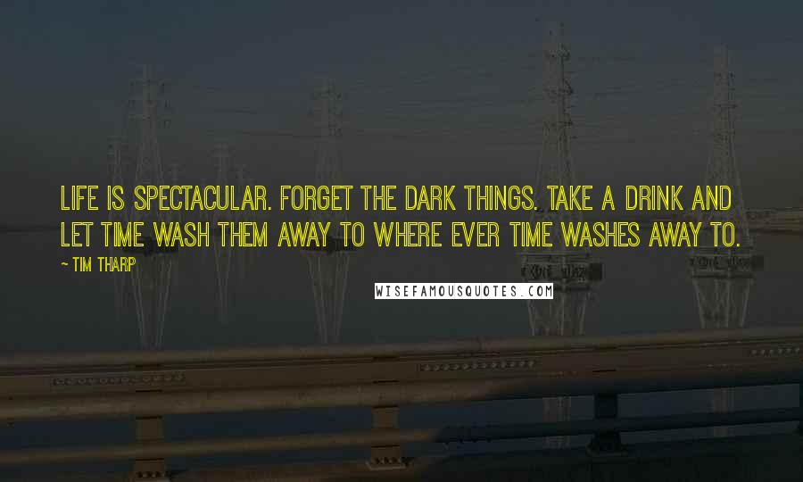 Tim Tharp Quotes: Life is spectacular. Forget the dark things. Take a drink and let time wash them away to where ever time washes away to.