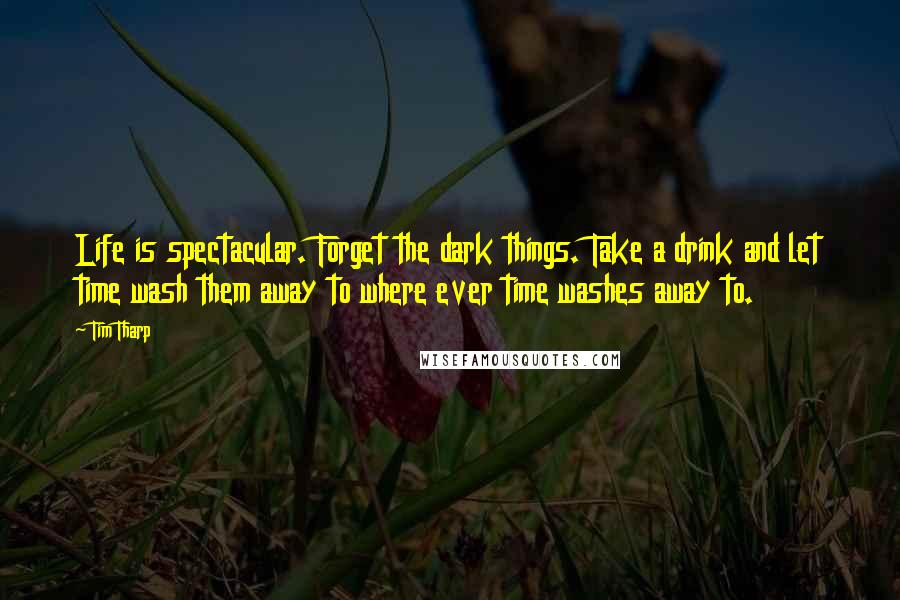 Tim Tharp Quotes: Life is spectacular. Forget the dark things. Take a drink and let time wash them away to where ever time washes away to.