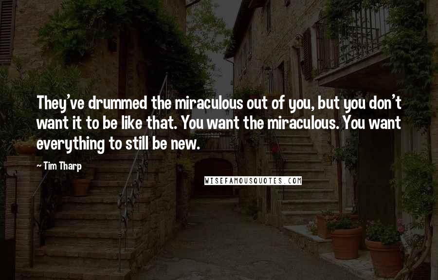 Tim Tharp Quotes: They've drummed the miraculous out of you, but you don't want it to be like that. You want the miraculous. You want everything to still be new.