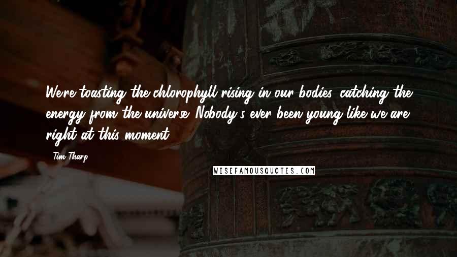 Tim Tharp Quotes: We're toasting the chlorophyll rising in our bodies, catching the energy from the universe. Nobody's ever been young like we are right at this moment.