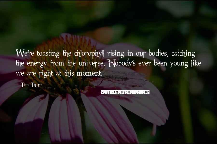 Tim Tharp Quotes: We're toasting the chlorophyll rising in our bodies, catching the energy from the universe. Nobody's ever been young like we are right at this moment.