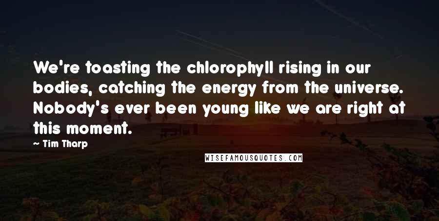 Tim Tharp Quotes: We're toasting the chlorophyll rising in our bodies, catching the energy from the universe. Nobody's ever been young like we are right at this moment.