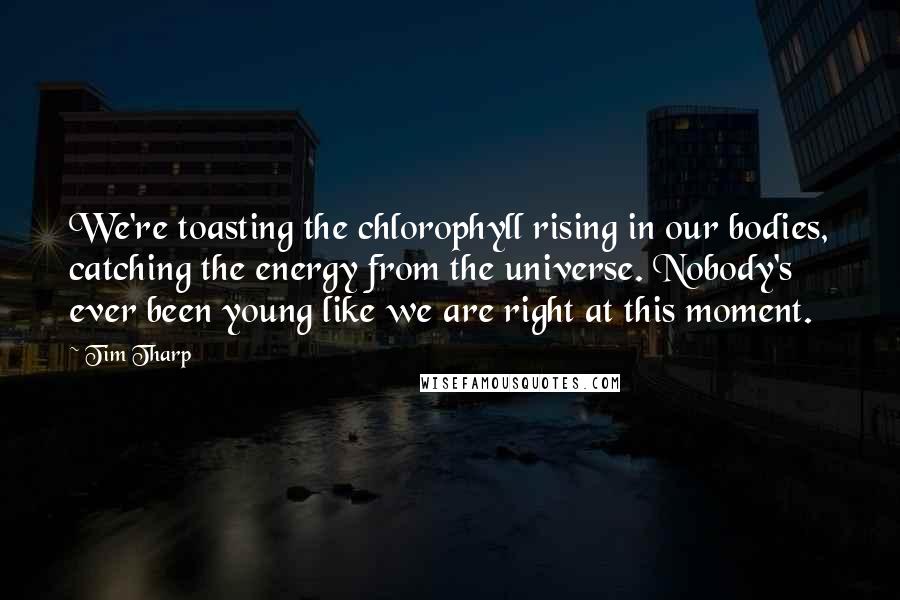 Tim Tharp Quotes: We're toasting the chlorophyll rising in our bodies, catching the energy from the universe. Nobody's ever been young like we are right at this moment.