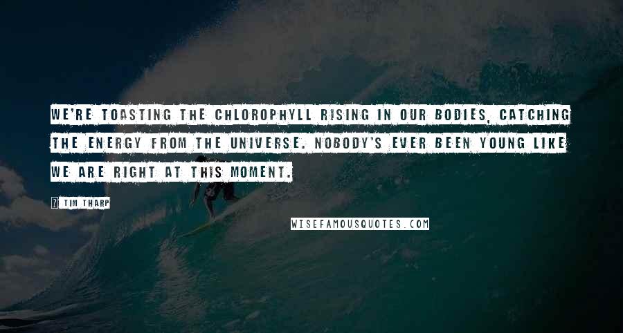 Tim Tharp Quotes: We're toasting the chlorophyll rising in our bodies, catching the energy from the universe. Nobody's ever been young like we are right at this moment.