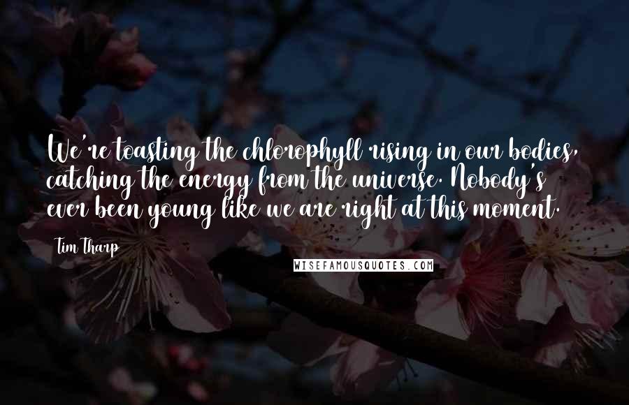 Tim Tharp Quotes: We're toasting the chlorophyll rising in our bodies, catching the energy from the universe. Nobody's ever been young like we are right at this moment.