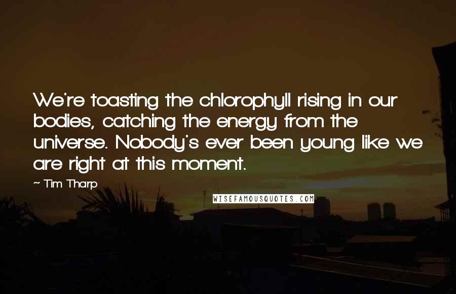 Tim Tharp Quotes: We're toasting the chlorophyll rising in our bodies, catching the energy from the universe. Nobody's ever been young like we are right at this moment.