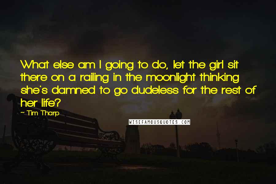 Tim Tharp Quotes: What else am I going to do, let the girl sit there on a railing in the moonlight thinking she's damned to go dudeless for the rest of her life?