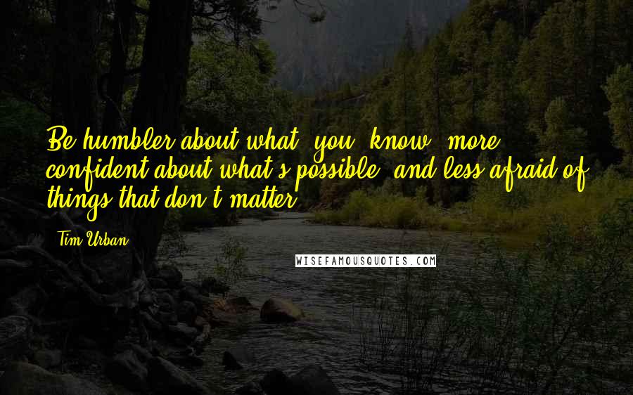 Tim Urban Quotes: Be humbler about what [you] know, more confident about what's possible, and less afraid of things that don't matter.