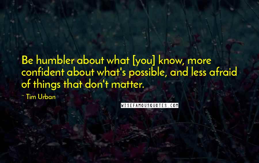 Tim Urban Quotes: Be humbler about what [you] know, more confident about what's possible, and less afraid of things that don't matter.