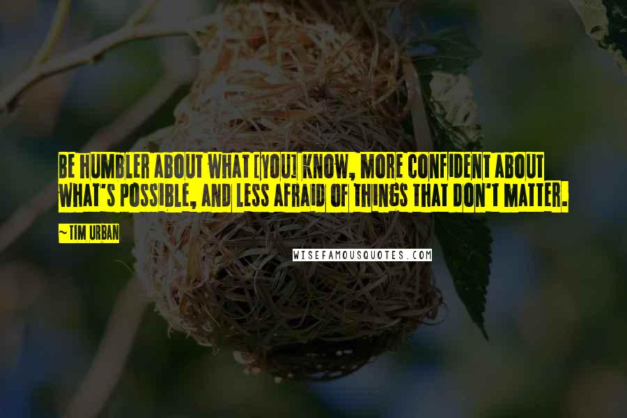 Tim Urban Quotes: Be humbler about what [you] know, more confident about what's possible, and less afraid of things that don't matter.