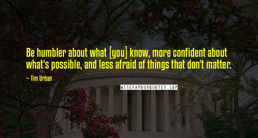 Tim Urban Quotes: Be humbler about what [you] know, more confident about what's possible, and less afraid of things that don't matter.