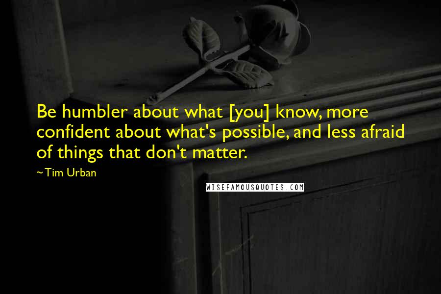 Tim Urban Quotes: Be humbler about what [you] know, more confident about what's possible, and less afraid of things that don't matter.