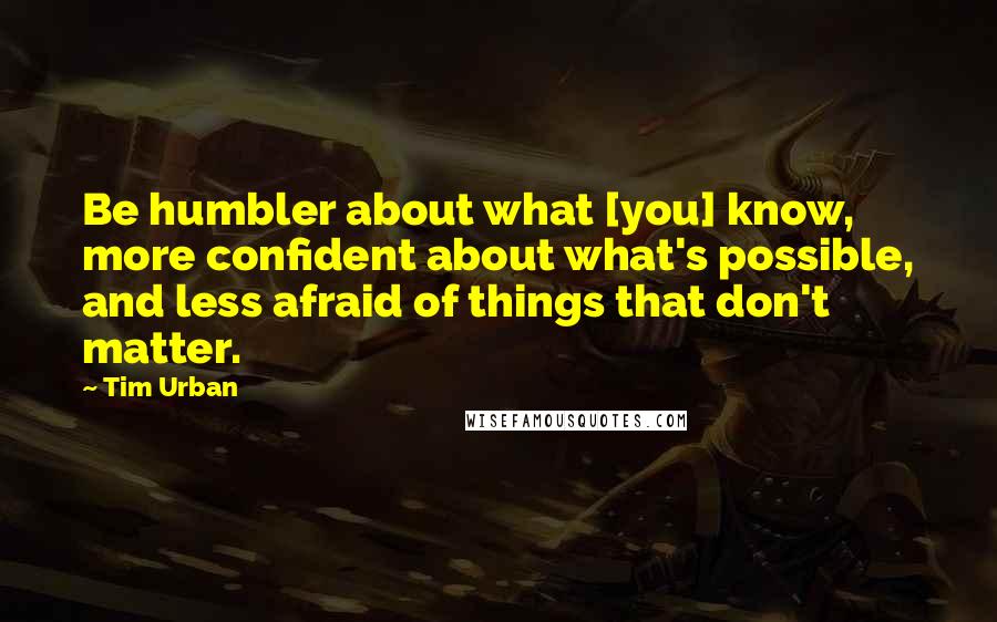 Tim Urban Quotes: Be humbler about what [you] know, more confident about what's possible, and less afraid of things that don't matter.