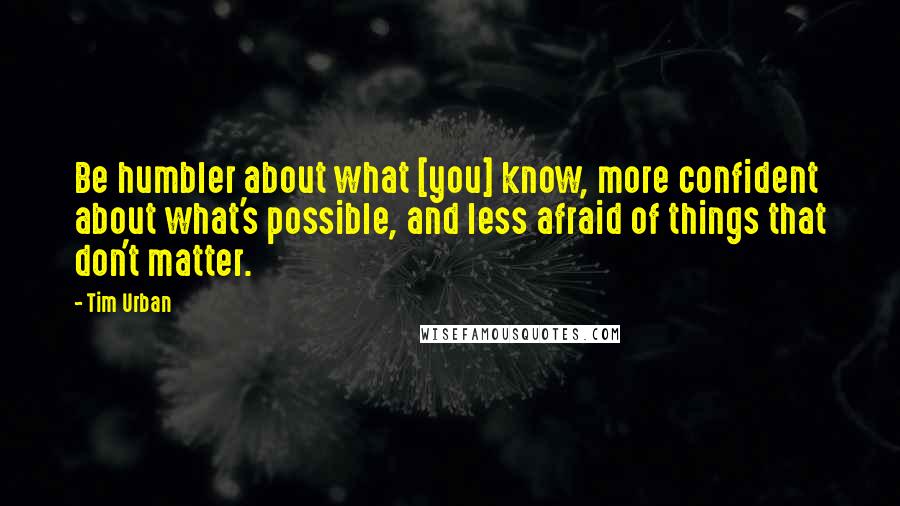 Tim Urban Quotes: Be humbler about what [you] know, more confident about what's possible, and less afraid of things that don't matter.