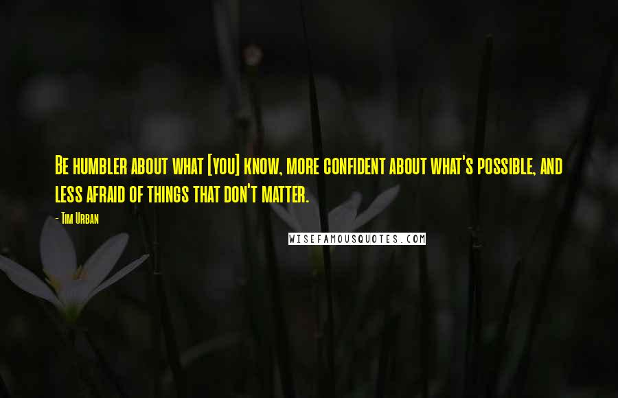 Tim Urban Quotes: Be humbler about what [you] know, more confident about what's possible, and less afraid of things that don't matter.