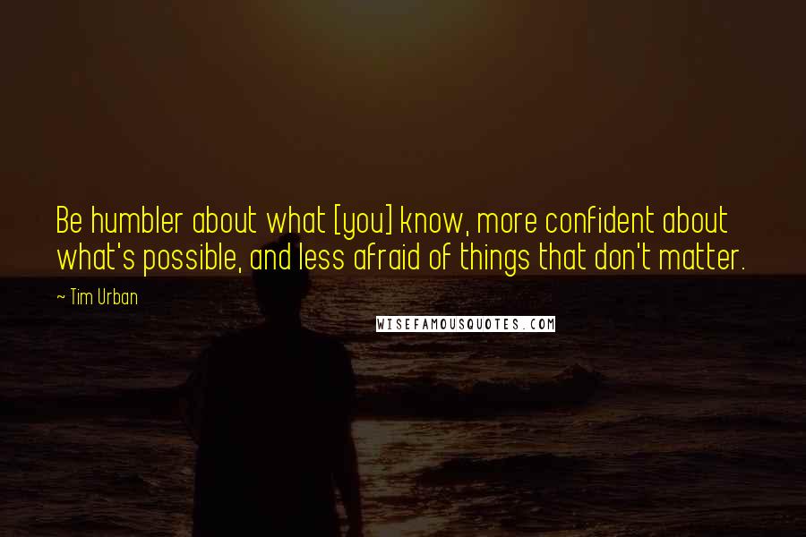 Tim Urban Quotes: Be humbler about what [you] know, more confident about what's possible, and less afraid of things that don't matter.