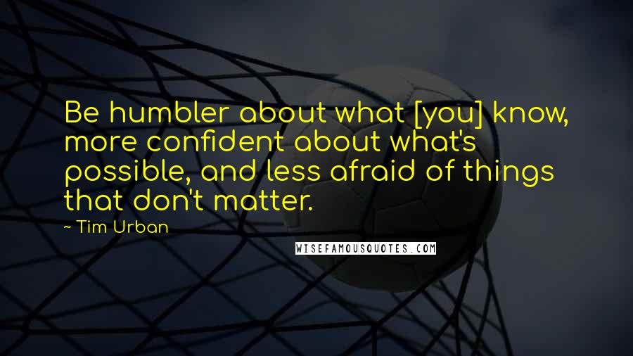 Tim Urban Quotes: Be humbler about what [you] know, more confident about what's possible, and less afraid of things that don't matter.