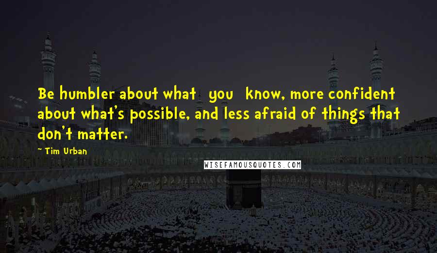 Tim Urban Quotes: Be humbler about what [you] know, more confident about what's possible, and less afraid of things that don't matter.