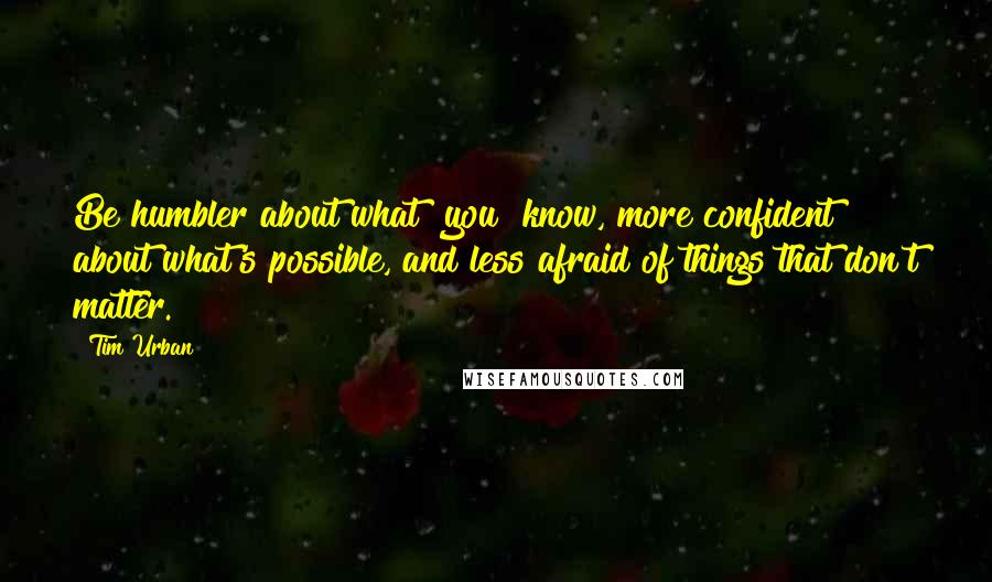 Tim Urban Quotes: Be humbler about what [you] know, more confident about what's possible, and less afraid of things that don't matter.