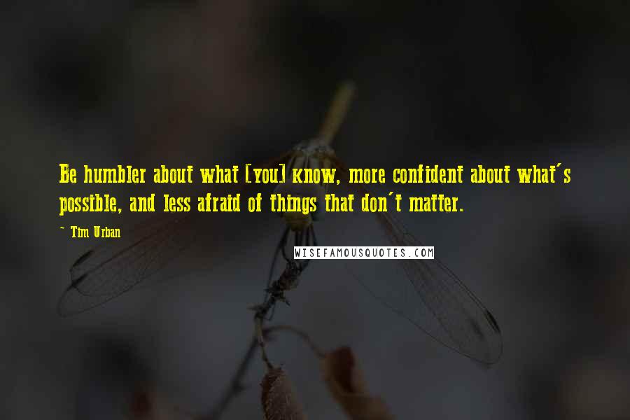 Tim Urban Quotes: Be humbler about what [you] know, more confident about what's possible, and less afraid of things that don't matter.