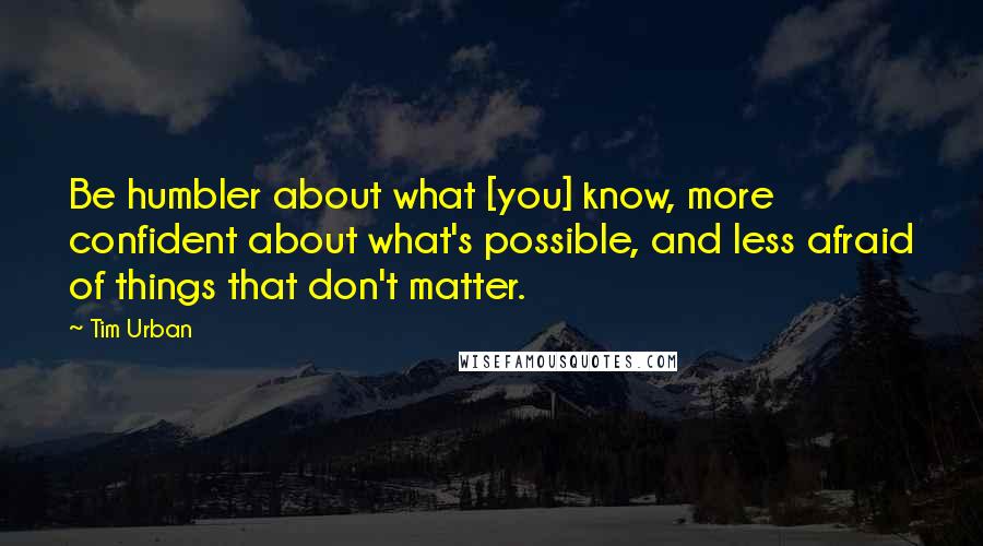 Tim Urban Quotes: Be humbler about what [you] know, more confident about what's possible, and less afraid of things that don't matter.