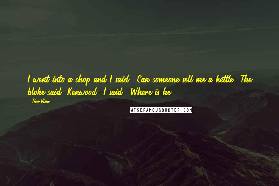Tim Vine Quotes: I went into a shop and I said, "Can someone sell me a kettle." The bloke said "Kenwood" I said, "Where is he?"