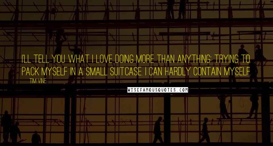 Tim Vine Quotes: I'll tell you what I love doing more than anything: trying to pack myself in a small suitcase. I can hardly contain myself.