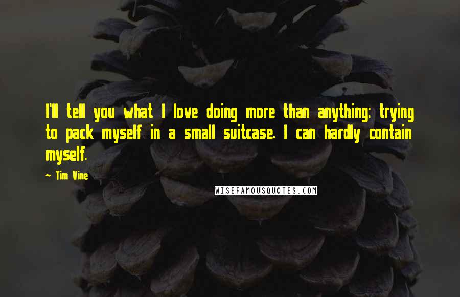 Tim Vine Quotes: I'll tell you what I love doing more than anything: trying to pack myself in a small suitcase. I can hardly contain myself.