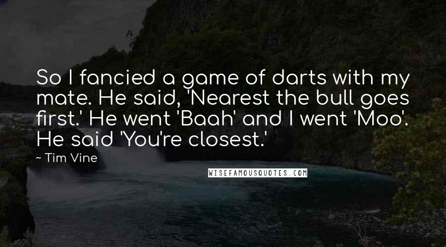 Tim Vine Quotes: So I fancied a game of darts with my mate. He said, 'Nearest the bull goes first.' He went 'Baah' and I went 'Moo'. He said 'You're closest.'