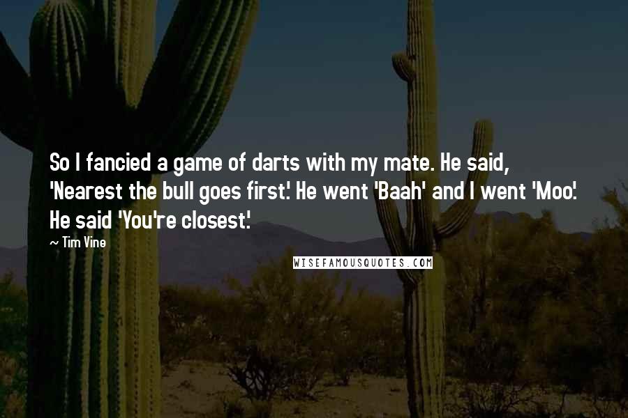 Tim Vine Quotes: So I fancied a game of darts with my mate. He said, 'Nearest the bull goes first.' He went 'Baah' and I went 'Moo'. He said 'You're closest.'