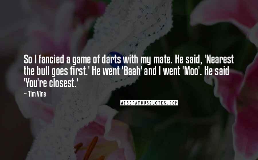 Tim Vine Quotes: So I fancied a game of darts with my mate. He said, 'Nearest the bull goes first.' He went 'Baah' and I went 'Moo'. He said 'You're closest.'