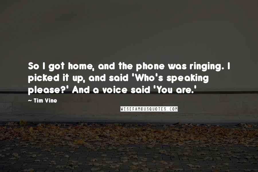 Tim Vine Quotes: So I got home, and the phone was ringing. I picked it up, and said 'Who's speaking please?' And a voice said 'You are.'