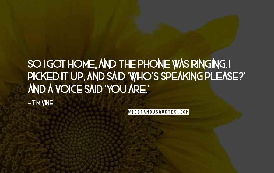 Tim Vine Quotes: So I got home, and the phone was ringing. I picked it up, and said 'Who's speaking please?' And a voice said 'You are.'