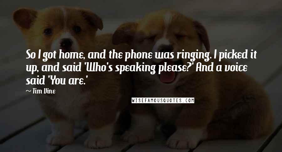 Tim Vine Quotes: So I got home, and the phone was ringing. I picked it up, and said 'Who's speaking please?' And a voice said 'You are.'