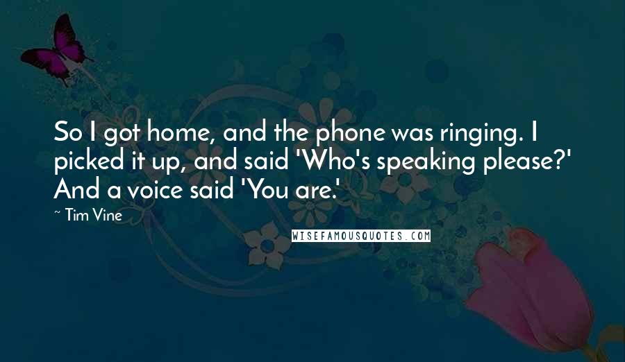 Tim Vine Quotes: So I got home, and the phone was ringing. I picked it up, and said 'Who's speaking please?' And a voice said 'You are.'