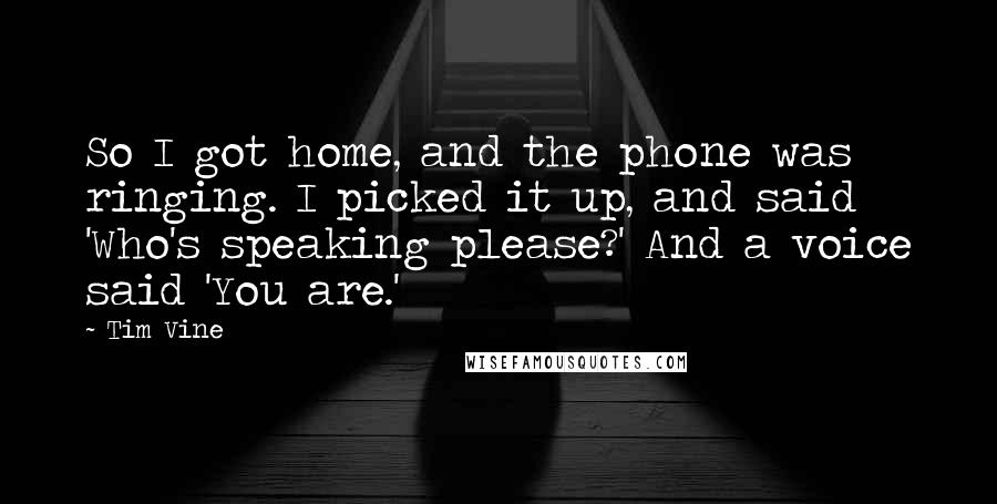 Tim Vine Quotes: So I got home, and the phone was ringing. I picked it up, and said 'Who's speaking please?' And a voice said 'You are.'