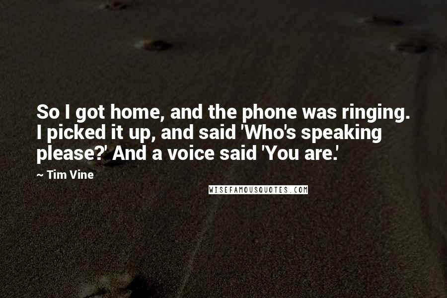 Tim Vine Quotes: So I got home, and the phone was ringing. I picked it up, and said 'Who's speaking please?' And a voice said 'You are.'