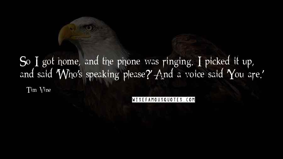 Tim Vine Quotes: So I got home, and the phone was ringing. I picked it up, and said 'Who's speaking please?' And a voice said 'You are.'