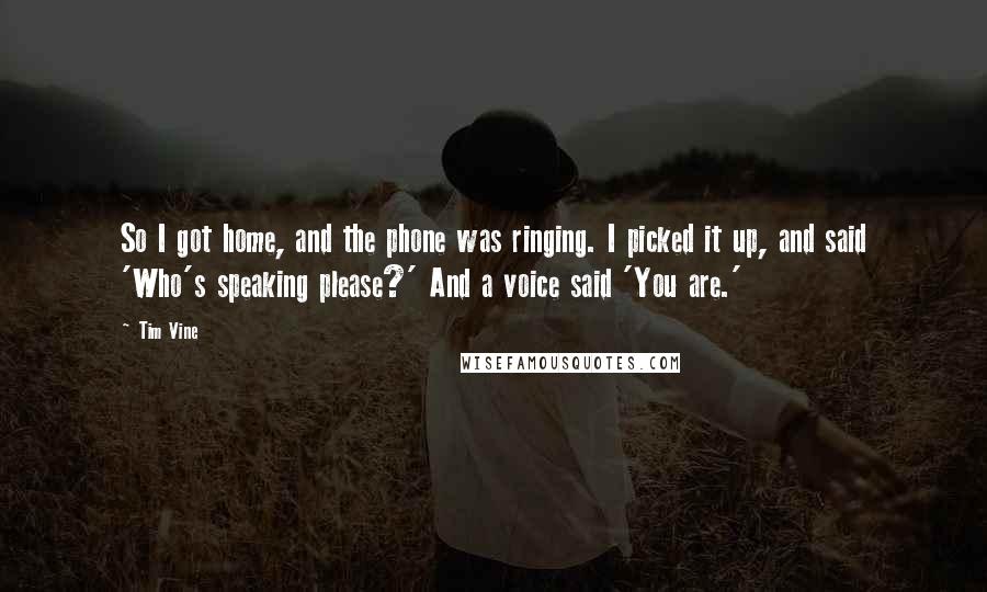 Tim Vine Quotes: So I got home, and the phone was ringing. I picked it up, and said 'Who's speaking please?' And a voice said 'You are.'