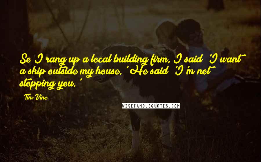 Tim Vine Quotes: So I rang up a local building firm, I said 'I want a skip outside my house.' He said 'I'm not stopping you.'