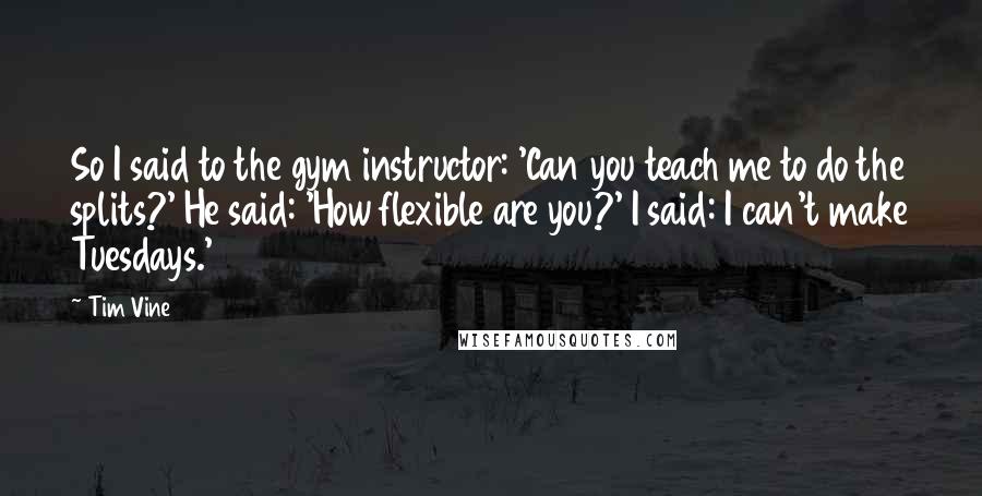 Tim Vine Quotes: So I said to the gym instructor: 'Can you teach me to do the splits?' He said: 'How flexible are you?' I said: I can't make Tuesdays.'