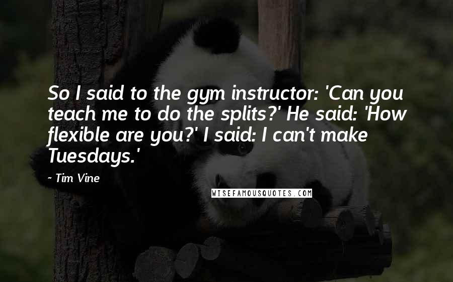 Tim Vine Quotes: So I said to the gym instructor: 'Can you teach me to do the splits?' He said: 'How flexible are you?' I said: I can't make Tuesdays.'