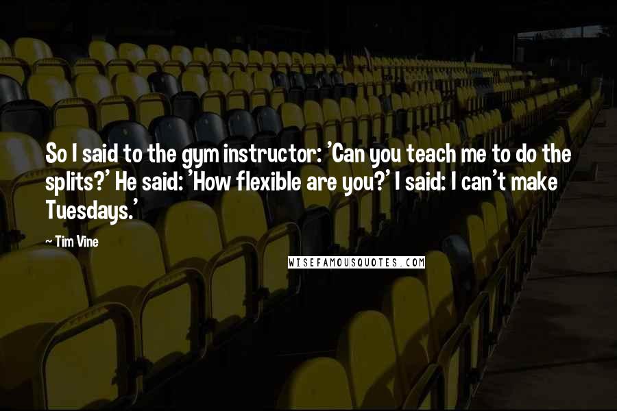 Tim Vine Quotes: So I said to the gym instructor: 'Can you teach me to do the splits?' He said: 'How flexible are you?' I said: I can't make Tuesdays.'