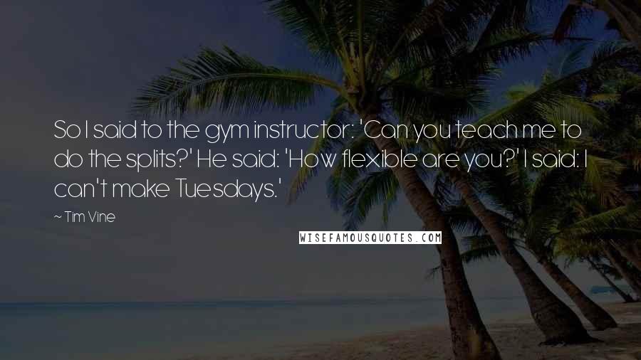 Tim Vine Quotes: So I said to the gym instructor: 'Can you teach me to do the splits?' He said: 'How flexible are you?' I said: I can't make Tuesdays.'