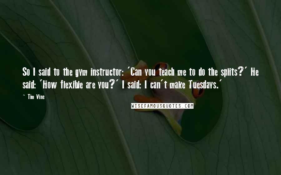 Tim Vine Quotes: So I said to the gym instructor: 'Can you teach me to do the splits?' He said: 'How flexible are you?' I said: I can't make Tuesdays.'